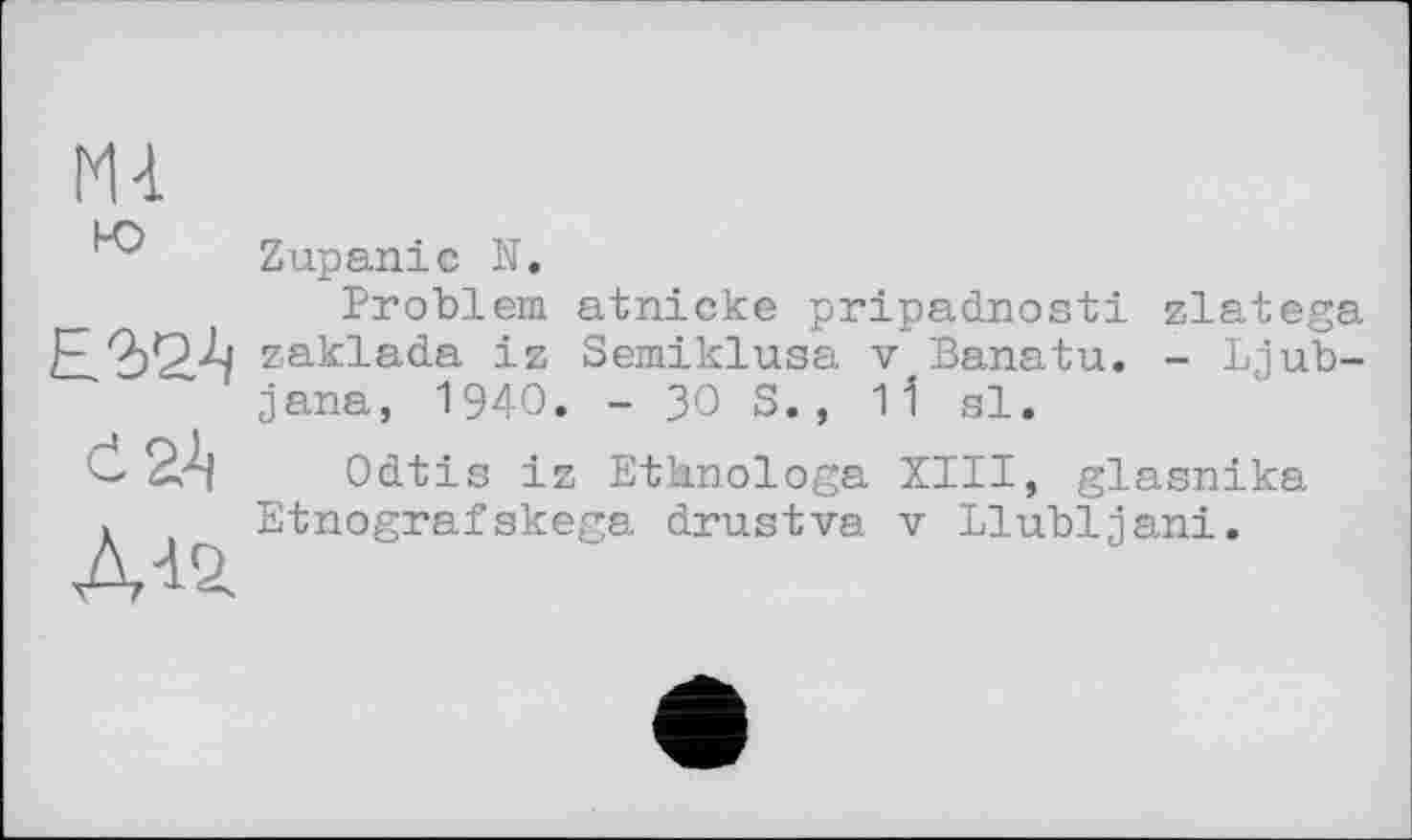 ﻿N4
ю
Е2>2А
An
Zupaniс U.
Problem atnicke pripadnosti zlatega zaklada iz Semiklusa v Banatu. - Ljublana, 1940. - 30 S., 1І si.
Odtis iz Ethnologe XIII, glasnika Etnografskega drustva v Llubljani.